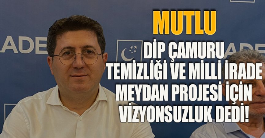 MUTLU, DİP ÇAMURU TEMİZLİĞİ VE MİLLİ İRADE MEYDAN PROJESİ İÇİN VİZYONSUZLUK DEDİ!