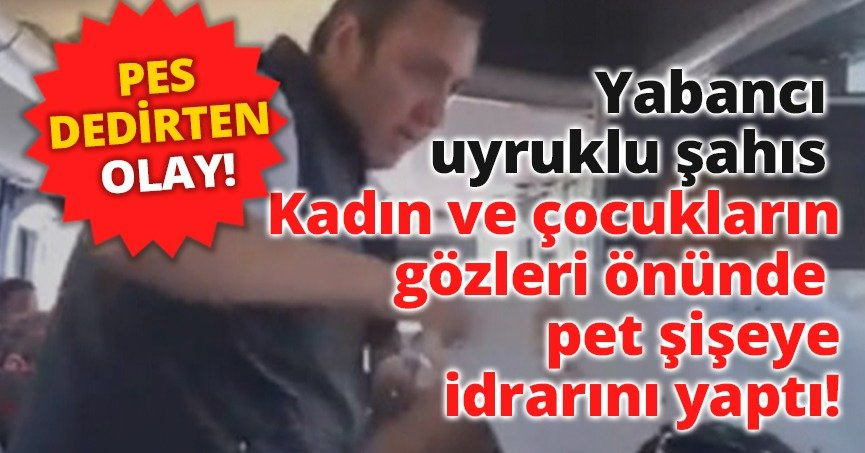 Yabancı uyruklu şahıs kadın ve çocukların gözleri önünde pet şişeye idrarını yaptı!