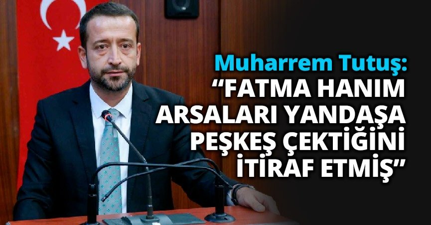 TUTUŞ : “FATMA HANIM ARSALARI YANDAŞA PEŞKEŞ ÇEKTİĞİNİ İTİRAF ETMİŞ”
