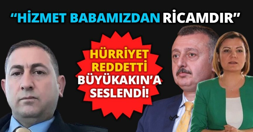 HÜRRİYET REDDETTİ, BÜYÜKAKIN’A SESLENDİ!  “HİZMET BABAMIZDAN RİCAMDIR”