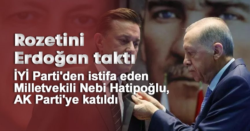 İYİ Parti'den istifa eden Milletvekili Nebi Hatipoğlu, AK Parti'ye katıldı