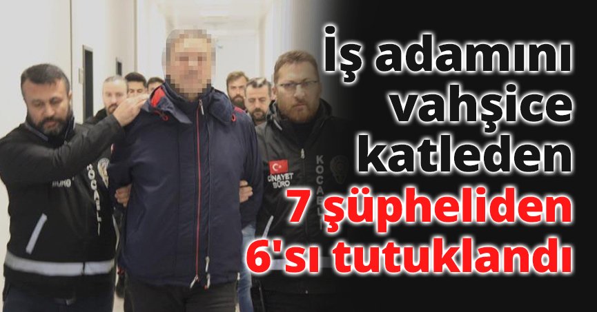 İş adamını vahşice katleden 7 şüpheliden 6'sı tutuklandı