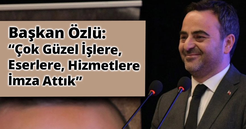 Başkan Özlü: “Çok Güzel İşlere, Eserlere, Hizmetlere İmza Attık”