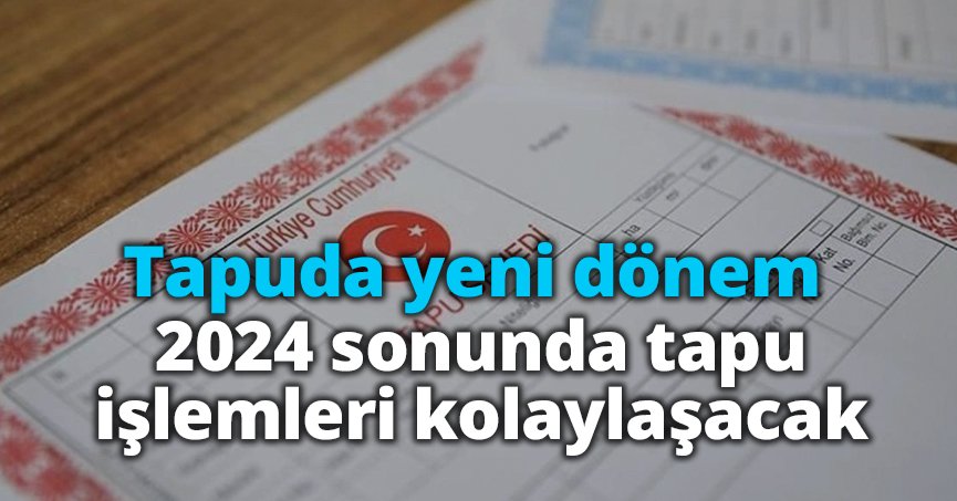 Tapuda yeni dönem: 2024 sonunda tapu işlemleri kolaylaşacak