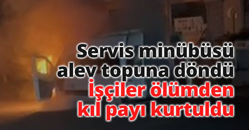 Servis minübüsü alev topuna döndü: İşçiler ölümden kıl payı kurtuldu