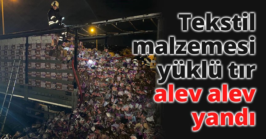 Tekstil malzemesi yüklü tır alev alev yandı