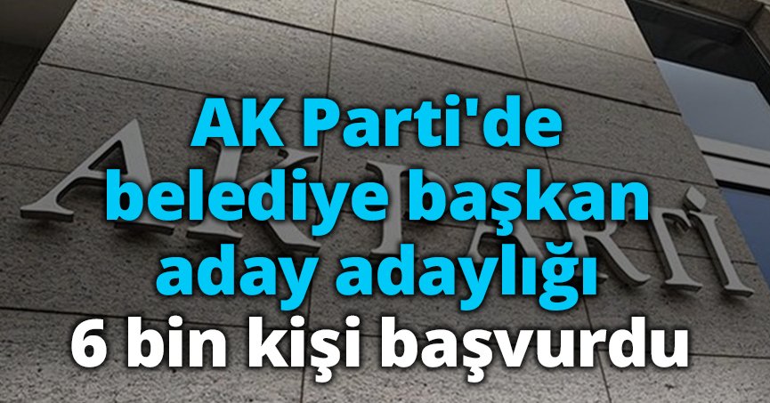 AK Parti'de belediye başkan aday adaylığı: 6 bin kişi başvurdu