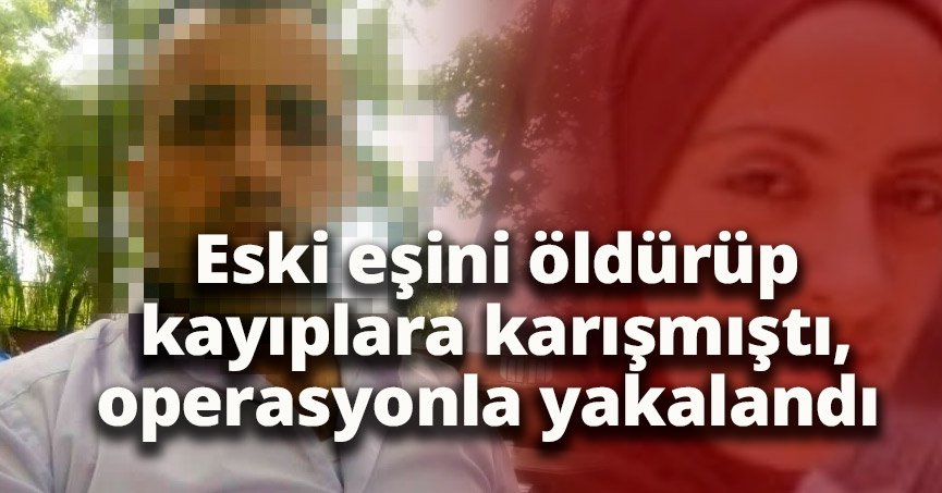 Eski eşini öldürüp kayıplara karışmıştı, operasyonla yakalandı