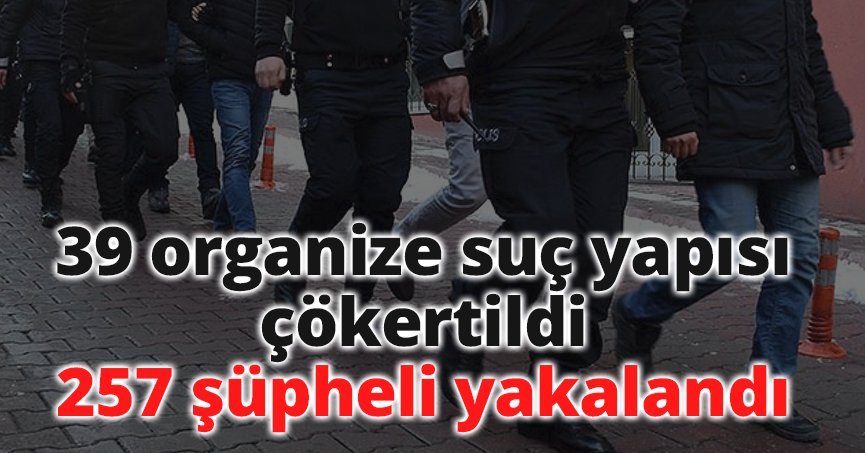39 organize suç yapısı çökertildi, 257 şüpheli yakalandı