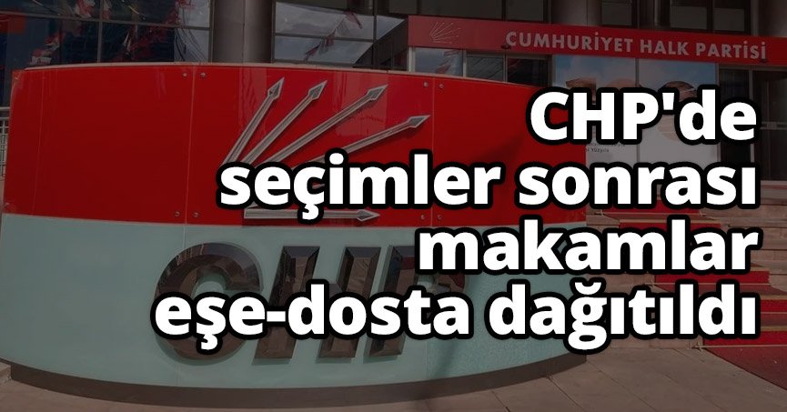 CHP'de seçimler sonrası makamlar eşe-dosta dağıtıldı