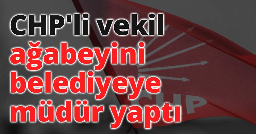 CHP'li vekil ağabeyini belediyeye müdür yaptı
