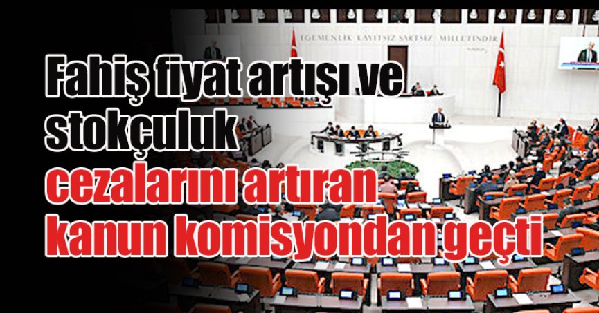 Fahiş fiyat artışı ve stokçuluk cezalarını artıran kanun komisyondan geçti