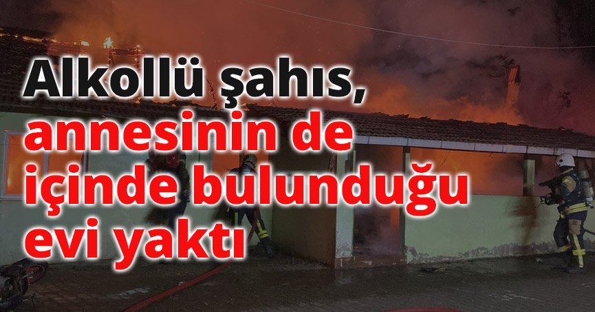 Alkollü şahıs, annesinin de içinde bulunduğu evi yaktı