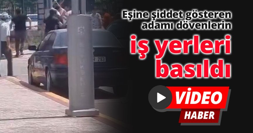 Eşine şiddet gösteren adamı dövenlerin iş yerleri basıldı