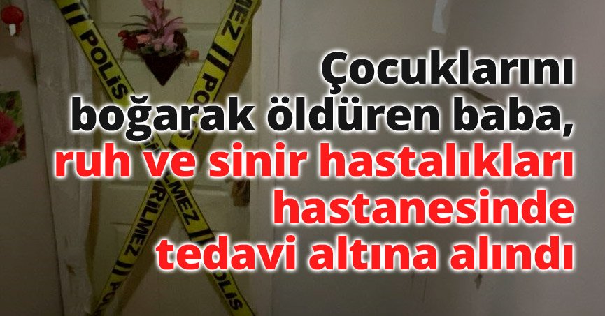 Çocuklarını boğarak öldüren baba, ruh ve sinir hastalıkları hastanesinde tedavi altına alındı