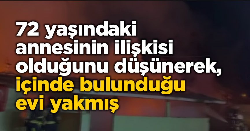 72 yaşındaki annesinin ilişkisi olduğunu düşünerek, içinde bulunduğu evi yakmış