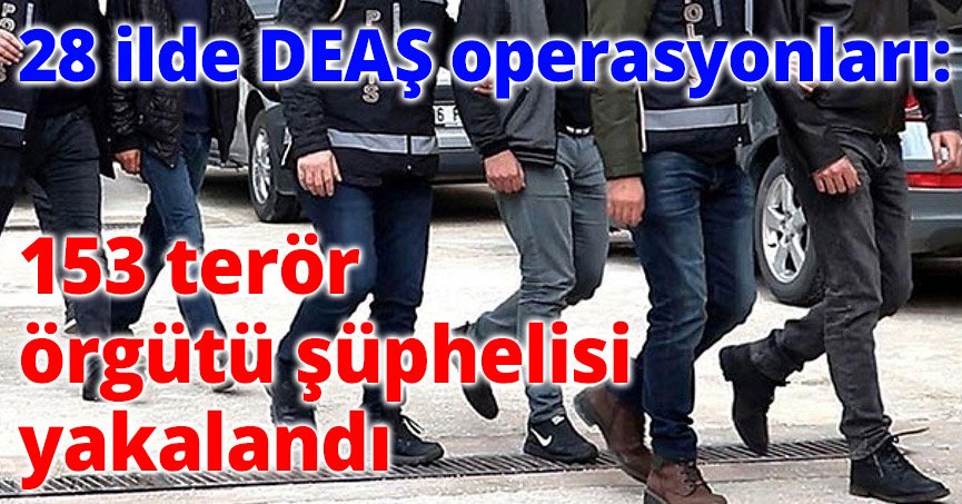 28 ilde DEAŞ operasyonları: 153 terör örgütü şüphelisi yakalandı
