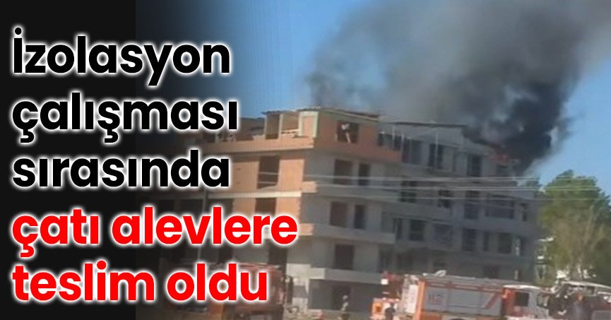 İzolasyon çalışması sırasında çatı alevlere teslim oldu