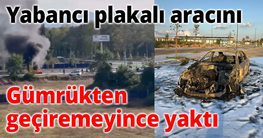 Yabancı plakalı aracını gümrükten geçiremeyince yaktı