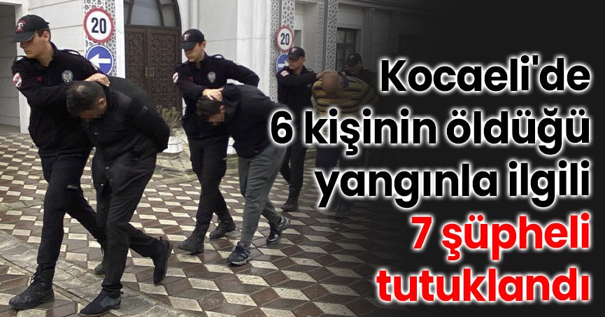 Kocaeli'de 6 kişinin öldüğü yangınla ilgili 7 şüpheli tutuklandı