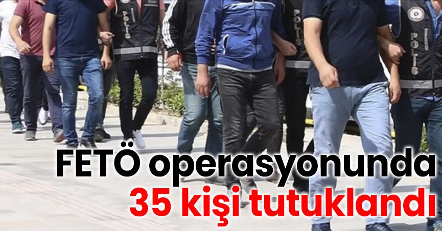 FETÖ operasyonunda 35 kişi tutuklandı