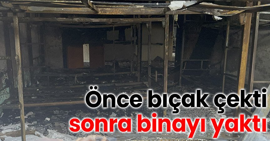 Önce bıçak çekti, sonra binayı yaktı
