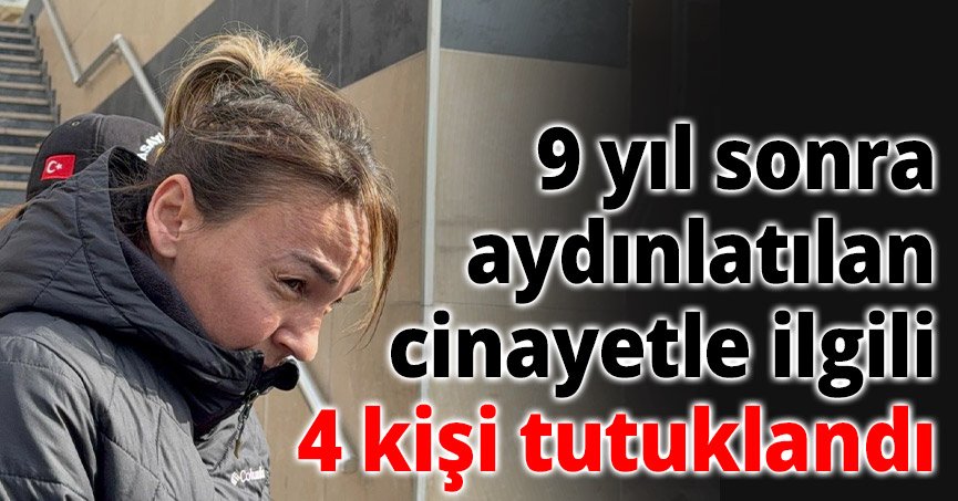 9 yıl sonra aydınlatılan cinayetle ilgili 4 kişi tutuklandı