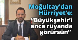 Moğultay'dan Hürriyet’e:  “Büyükşehir’i anca rüyanda görürsün” 