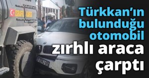 Türkkan’ın bulunduğu otomobil zırhlı araca çarptı