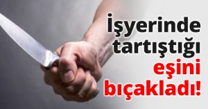 İşyerinde tartıştığı eşini bıçakladı!