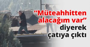 Müteahhitten alacağım var diyerek çatıya çıktı
