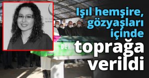 Işıl hemşire, gözyaşları içinde toprağa verildi