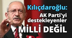 Kılıçdaroğlu: AK Parti'yi destekleyenler gayri millidir