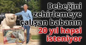 Bebeğini zehirlemeye çalışan babanın 20 yıl hapsi isteniyor