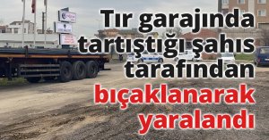 Tır garajında tartıştığı şahıs tarafından bıçaklanarak yaralandı