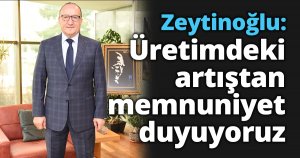 Zeytinoğlu: Üretimdeki artıştan memnuniyet duyuyoruz