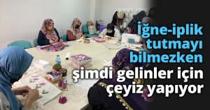 İğne-iplik tutmayı bilmezken şimdi gelinler için çeyiz yapıyor