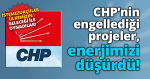 CHP’nin engellediği projeler, enerjimizi düşürdü