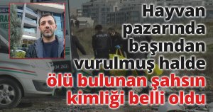 Hayvan pazarında başından vurulmuş halde ölü bulunan şahsın kimliği belli oldu