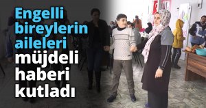 Engelli bireylerin aileleri müjdeli haberi kutladı