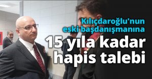 Kılıçdaroğlu'nun eski başdanışmanına 15 yıla kadar hapis talebi