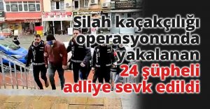 Silah kaçakçılığı operasyonunda yakalanan 24 şüpheli adliye sevk edildi