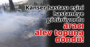 Kanser hastası eşini hastaneye götürüyordu, aracı alev topuna döndü