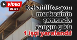 Rehabilitasyon merkezinin çatısında yangın çıktı, 1 işçi yaralandı