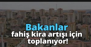 Bakanlar fahiş kira artışı için toplanıyor!