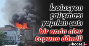 İzolasyon çalışması yapılan çatı bir anda alev topuna döndü