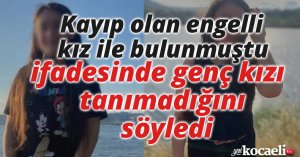 Kayıp olan engelli kız ile bulunmuştu, ifadesinde genç kızı tanımadığını söyledi