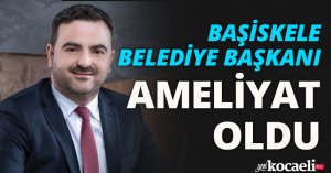 BAŞİSKELE BELEDİYE BAŞKANI AMELİYAT OLDU