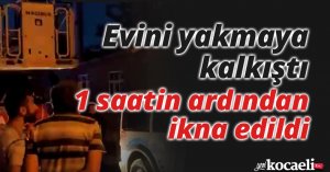 Evini yakmaya kalkıştı, 1 saatin ardından ikna edildi