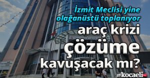 İZMİT MECLİSİ YİNE OLAĞANÜSTÜ TOPLANIYOR, ARAÇ KRİZİ ÇÖZÜME KAVUŞACAK MI?